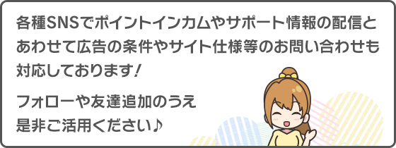各種SNSでポイントインカムやサポート情報の配信とあわせて広告の条件やサイトの仕様等のお問い合わせも対応しております！フォローや友達追加のうえ、是非ご活用ください♪